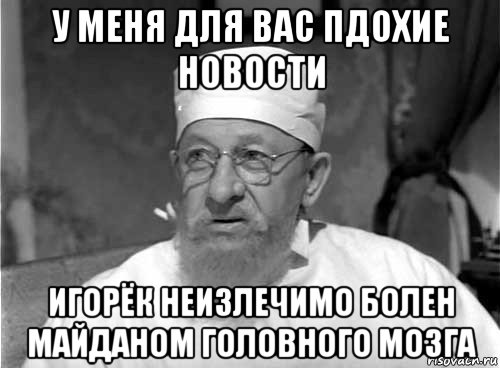 у меня для вас пдохие новости игорёк неизлечимо болен майданом головного мозга, Мем Профессор Преображенский