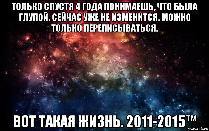 только спустя 4 года понимаешь, что была глупой. сейчас уже не изменится. можно только переписываться. вот такая жизнь. 2011-2015™, Мем Просто космос