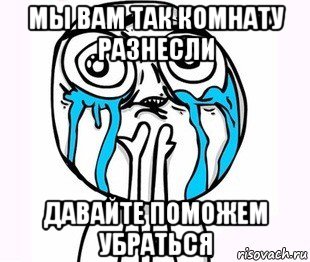 мы вам так комнату разнесли давайте поможем убраться, Мем радость