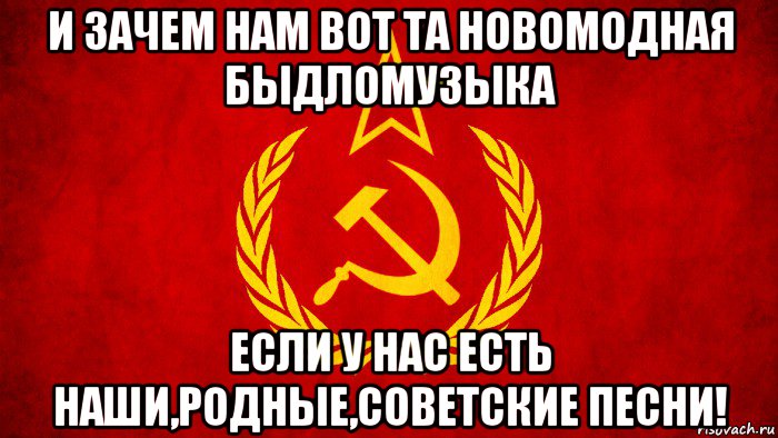 и зачем нам вот та новомодная быдломузыка если у нас есть наши,родные,советские песни!