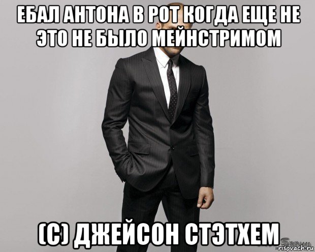 ебал антона в рот когда еще не это не было мейнстримом (с) джейсон стэтхем