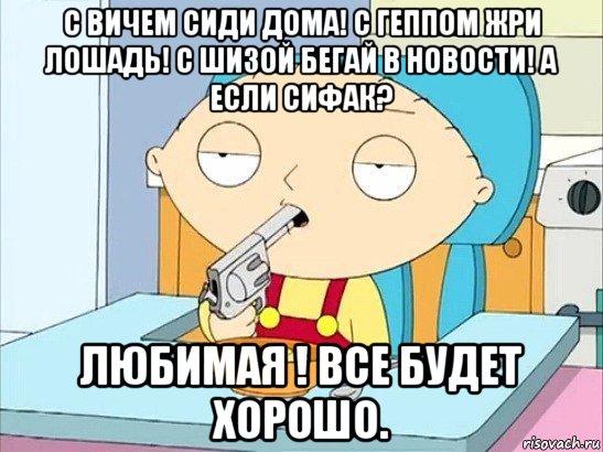 с вичем сиди дома! с геппом жри лошадь! с шизой бегай в новости! а если сифак? любимая ! все будет хорошо.