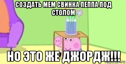 создать мем свинка пеппа под столом но это же джордж!!!