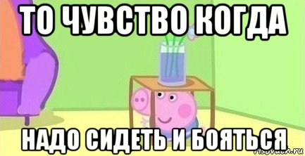 то чувство когда надо сидеть и бояться