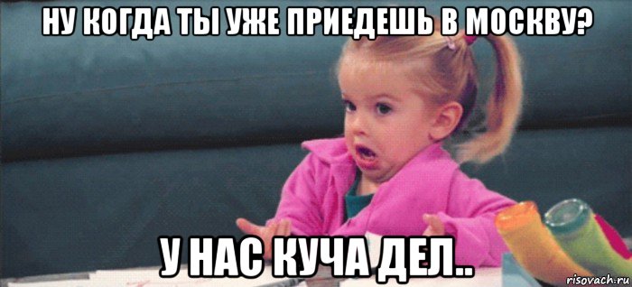 ну когда ты уже приедешь в москву? у нас куча дел.., Мем  Ты говоришь (девочка возмущается)