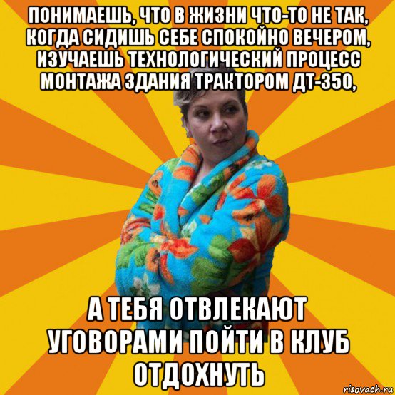 понимаешь, что в жизни что-то не так, когда сидишь себе спокойно вечером, изучаешь технологический процесс монтажа здания трактором дт-350, а тебя отвлекают уговорами пойти в клуб отдохнуть, Мем Типичная мама