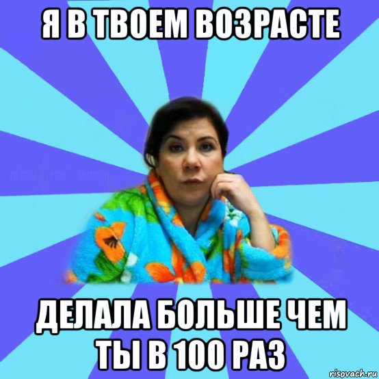 я в твоем возрасте делала больше чем ты в 100 раз, Мем типичная мама