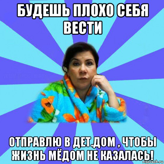 будешь плохо себя вести отправлю в дет.дом , чтобы жизнь мёдом не казалась!