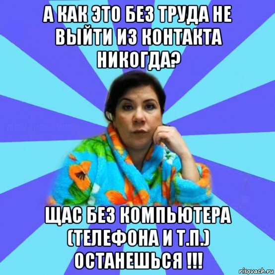 а как это без труда не выйти из контакта никогда? щас без компьютера (телефона и т.п.) останешься !!!, Мем типичная мама