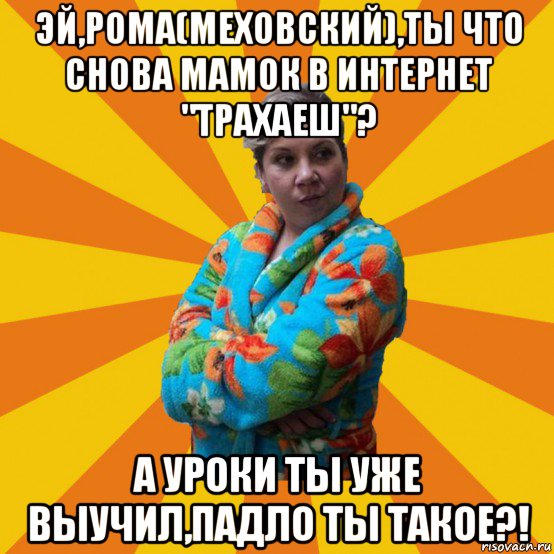 эй,рома(меховский),ты что снова мамок в интернет "трахаеш"? а уроки ты уже выучил,падло ты такое?!