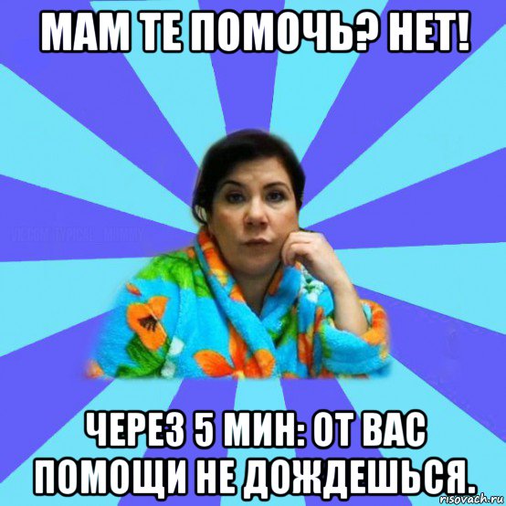 мам те помочь? нет! через 5 мин: от вас помощи не дождешься., Мем типичная мама