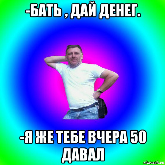 -бать , дай денег. -я же тебе вчера 50 давал, Мем Типичный Батя