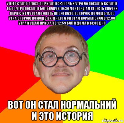 у него стало плохо он ригал всю ночь и утро ио поехал и встал в 10:00 утра поехал в больницу в 10:30 доктор дал сеьесть спички парню и ему стало опять плохо визол скорою помощь 11:00 утра скорою помощь вилеч его и он стал нормальний в 12:00 утра и уехал приехал в 12:59 бил в дома в 13:00 дня вот он стал нормальний и это история, Мем Типичный ботан