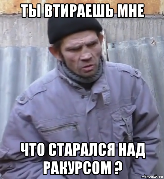 ты втираешь мне что старался над ракурсом ?, Мем  Ты втираешь мне какую то дичь