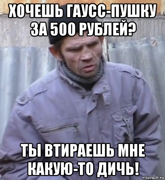 хочешь гаусс-пушку за 500 рублей? ты втираешь мне какую-то дичь!