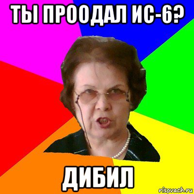 ты проодал ис-6? дибил, Мем Типичная училка