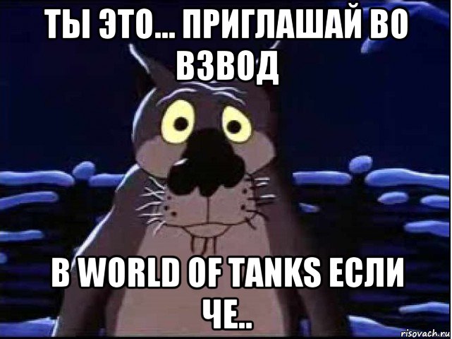 ты это... приглашай во взвод в world of tanks если че..