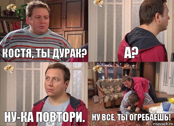 Костя, ты дурак? А? Ну-ка повтори. Ну все, ты огребаешь!