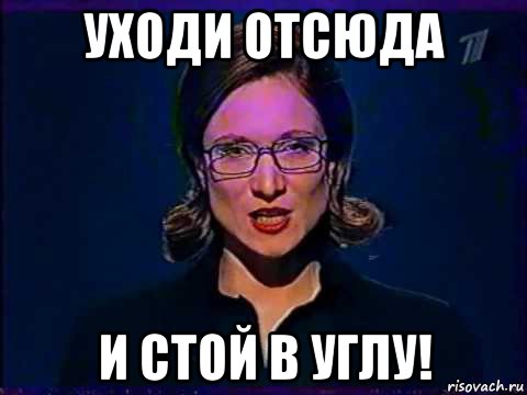 уходи отсюда и стой в углу!