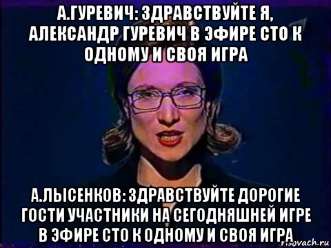 а.гуревич: здравствуйте я, александр гуревич в эфире сто к одному и своя игра а.лысенков: здравствуйте дорогие гости участники на сегодняшней игре в эфире сто к одному и своя игра, Мем Вы самое слабое звено