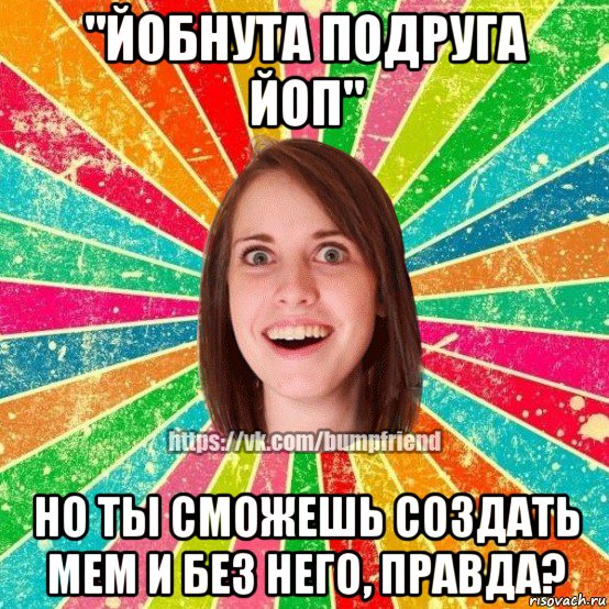 "йобнута подруга йоп" но ты сможешь создать мем и без него, правда?, Мем Йобнута Подруга ЙоП