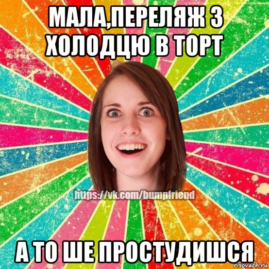 мала,переляж з холодцю в торт а то ше простудишся, Мем Йобнута Подруга ЙоП