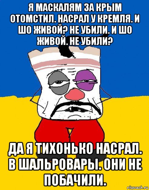 я маскалям за крым отомстил. насрал у кремля. и шо живой? не убили. и шо живой. не убили? да я тихонько насрал. в шальровары. они не побачили.