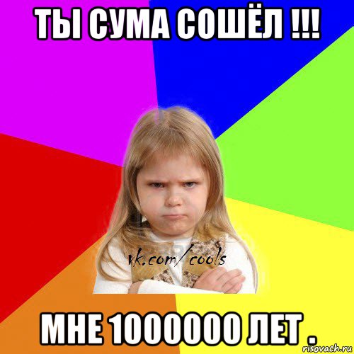 ты сума сошёл !!! мне 1000000 лет .