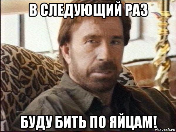 в следующий раз буду бить по яйцам!