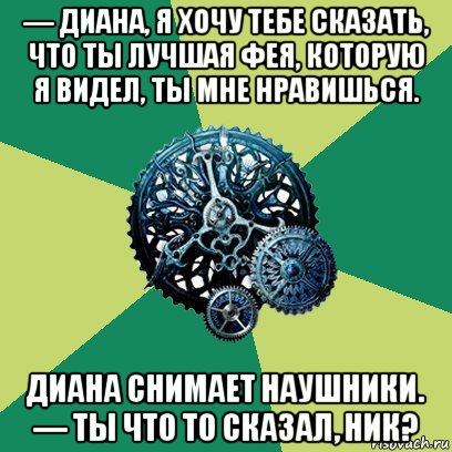 — диана, я хочу тебе сказать, что ты лучшая фея, которую я видел, ты мне нравишься. диана снимает наушники. — ты что то сказал, ник?