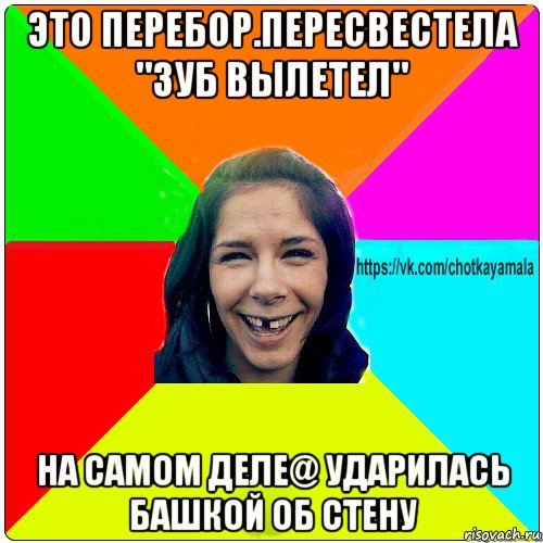 это перебор.пересвестела "зуб вылетел" на самом деле@ ударилась башкой об стену, Мем Чотка мала