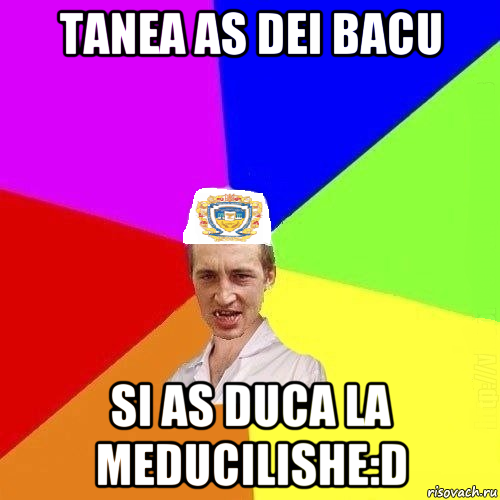 tanea as dei bacu si as duca la meducilishe:d