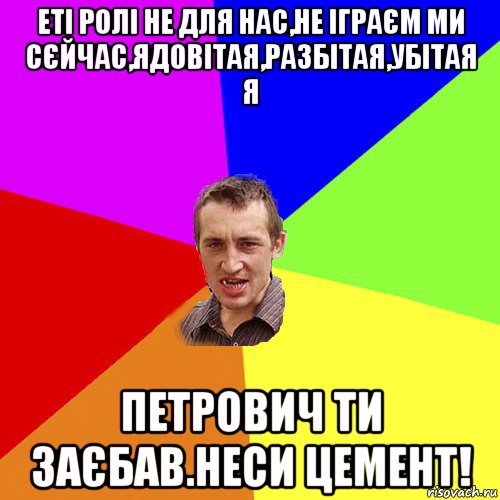 еті ролі не для нас,не іграєм ми сєйчас,ядовітая,разбітая,убітая я петрович ти заєбав.неси цемент!, Мем Чоткий паца