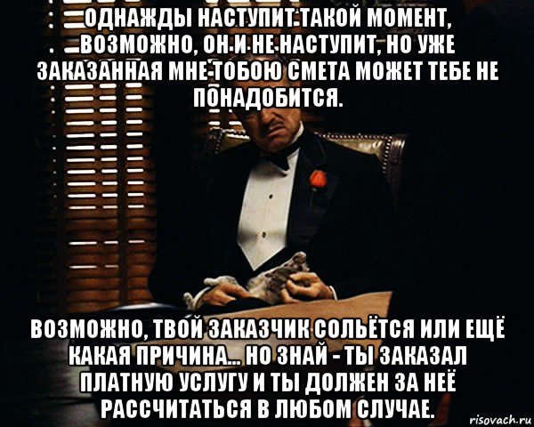 однажды наступит такой момент, возможно, он и не наступит, но уже заказанная мне тобою смета может тебе не понадобится. возможно, твой заказчик сольётся или ещё какая причина... но знай - ты заказал платную услугу и ты должен за неё рассчитаться в любом случае., Мем Дон Вито Корлеоне