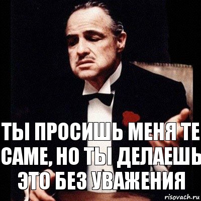 Ты просишь меня ТЕ САМЕ, но ты делаешь это без уважения