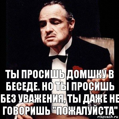 Ты просишь домшку в беседе. Но ты просишь без уважения, ты даже не говоришь "пожалуйста"