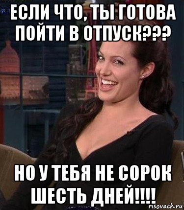 если что, ты готова пойти в отпуск??? но у тебя не сорок шесть дней!!!!