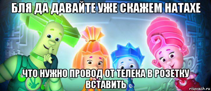 бля да давайте уже скажем натахе что нужно провод от телека в розетку вставить