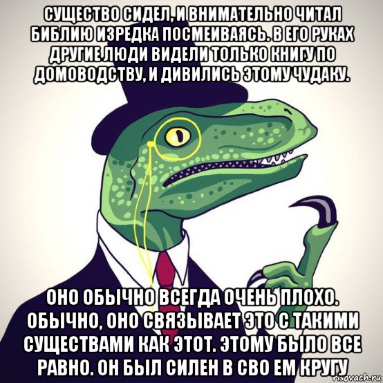 существо сидел, и внимательно читал библию изредка посмеиваясь. в его руках другие люди видели только книгу по домоводству, и дивились этому чудаку. оно обычно всегда очень плохо. обычно, оно связывает это с такими существами как этот. этому было все равно. он был силен в сво ем кругу