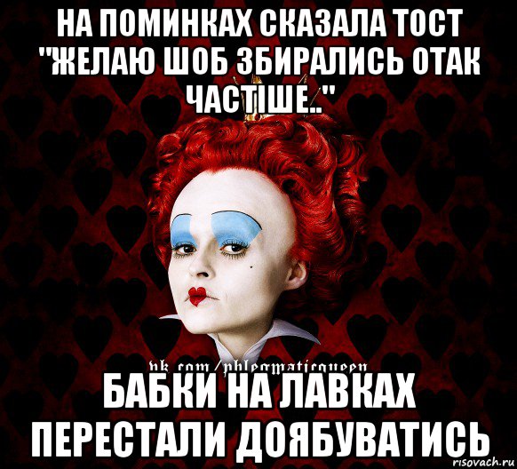 на поминках сказала тост "желаю шоб збирались отак частіше.." бабки на лавках перестали доябуватись