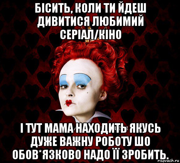 бісить, коли ти йдеш дивитися любимий серіал/кіно і тут мама находить якусь дуже важну роботу шо обов*язково надо її зробить.