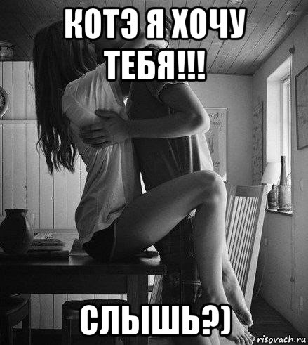 котэ я хочу тебя!!! слышь?)