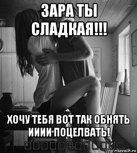 зара ты сладкая!!! хочу тебя вот так обнять ииии поцелвать! ♡♡♡♡♡♡♡♡♡♡♡, Мем хочу