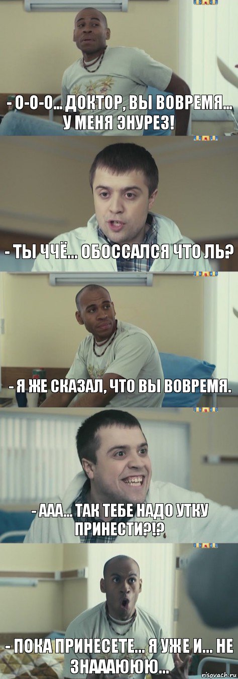 - О-о-о... доктор, вы вовремя... у меня энурез! - Ты ччё... обоссался что ль? - Я же сказал, что вы вовремя. - Ааа... так тебе надо утку принести?!? - Пока принесете... я уже и... не знаааююю...