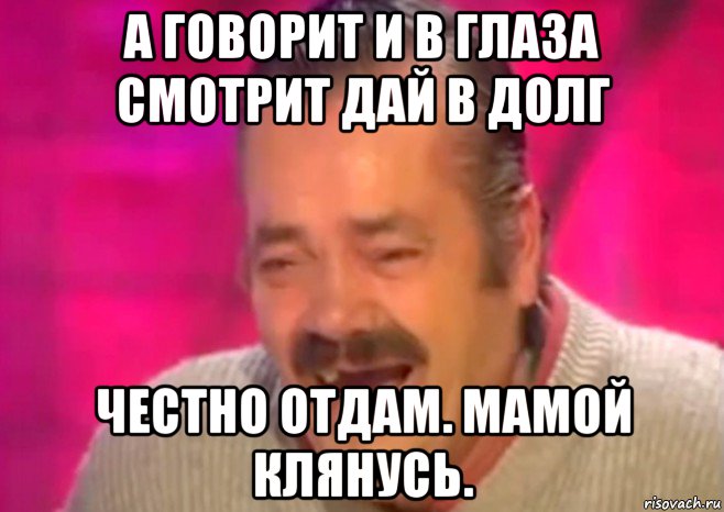 а говорит и в глаза смотрит дай в долг честно отдам. мамой клянусь.