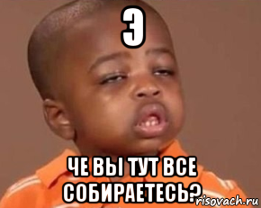 э че вы тут все собираетесь?