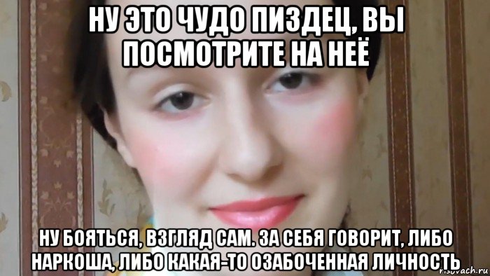 ну это чудо пиздец, вы посмотрите на неё ну бояться, взгляд сам. за себя говорит, либо наркоша, либо какая-то озабоченная личность