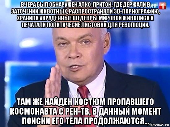 вчера был обнаружен алко-притон, где держали в заточении животных, распространяли 3d-порнографию, хранили украденные шедевры мировой живописи и печатали политичесие листовки для революции. там же найден костюм пропавшего космонавта с рен-тв, в данный момент поиски его тела продолжаются..., Мем Киселёв 2014