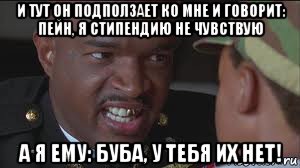 и тут он подползает ко мне и говорит: пейн, я стипендию не чувствую а я ему: буба, у тебя их нет!