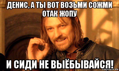 денис, а ты вот возьми сожми отак жопу и сиди не выёбывайся!, Мем Нельзя просто так взять и (Боромир мем)